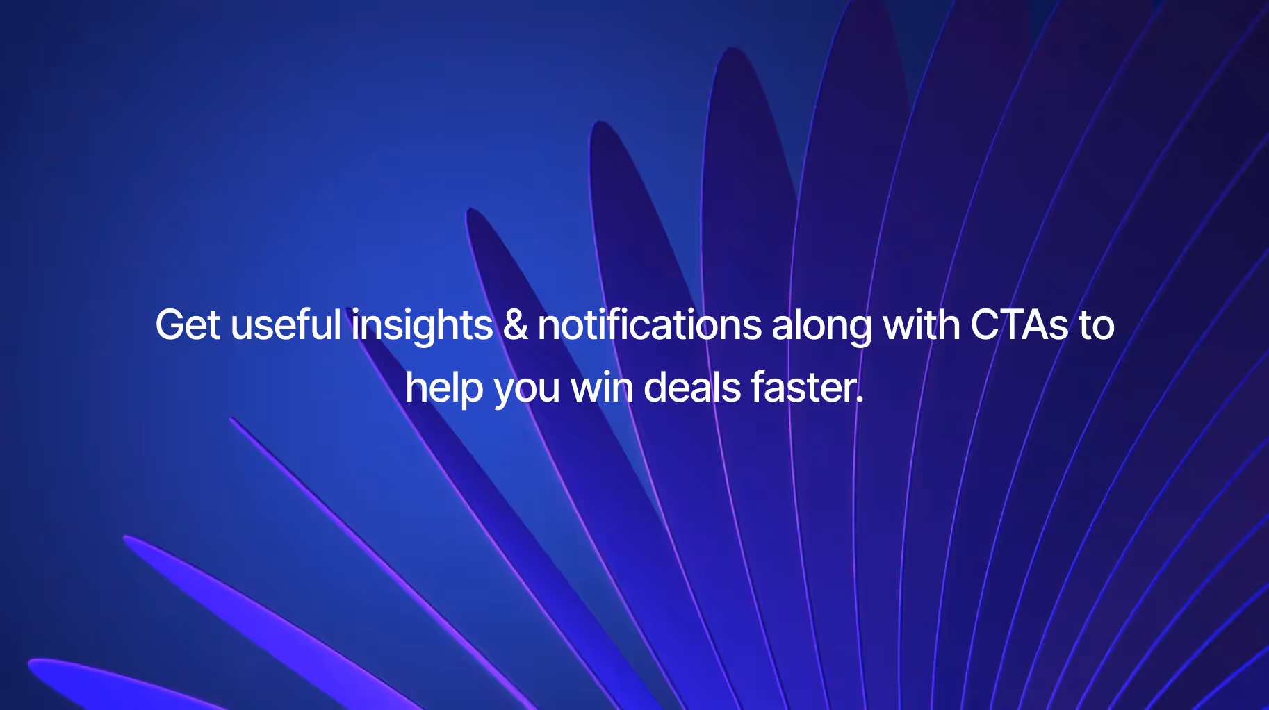Get useful insights & notifications along with CTAs to help you win deals faster.